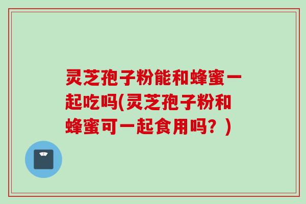 灵芝孢子粉能和蜂蜜一起吃吗(灵芝孢子粉和蜂蜜可一起食用吗？)
