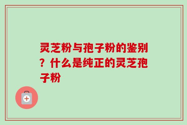 灵芝粉与孢子粉的鉴别？什么是纯正的灵芝孢子粉