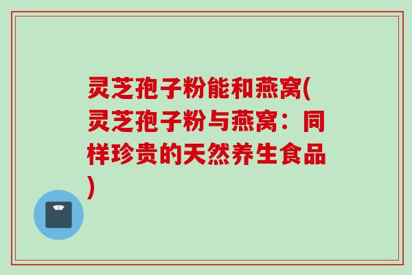灵芝孢子粉能和燕窝(灵芝孢子粉与燕窝：同样珍贵的天然养生食品)