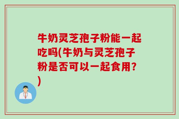 牛奶灵芝孢子粉能一起吃吗(牛奶与灵芝孢子粉是否可以一起食用？)