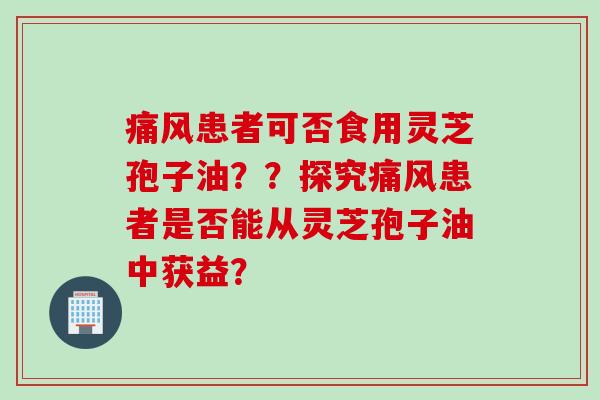 痛风患者可否食用灵芝孢子油??探究痛风患者是否能从灵芝孢子油中获益? 痛风患者可否食用灵芝孢子油??探究痛风患者是否能从灵芝孢子油中获益?