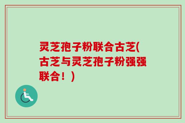 灵芝孢子粉联合古芝(古芝与灵芝孢子粉强强联合！)