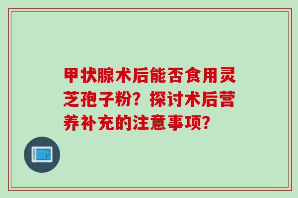 术后能否食用灵芝孢子粉？探讨术后营养补充的注意事项？