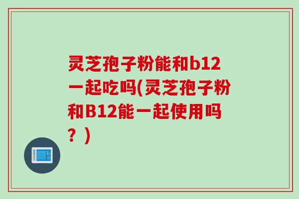 灵芝孢子粉能和b12一起吃吗(灵芝孢子粉和B12能一起使用吗？)