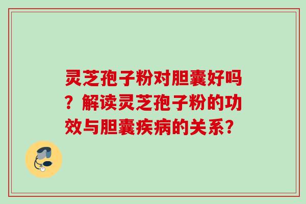 灵芝孢子粉对胆囊好吗？解读灵芝孢子粉的功效与胆囊的关系？