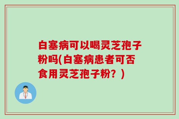 白塞病可以喝灵芝孢子粉吗(白塞病患者可否食用灵芝孢子粉？)