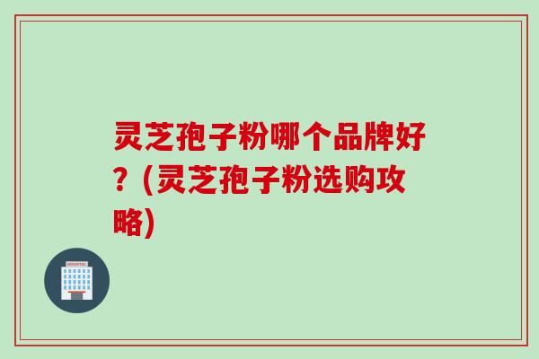 灵芝孢子粉哪个品牌好？(灵芝孢子粉选购攻略)