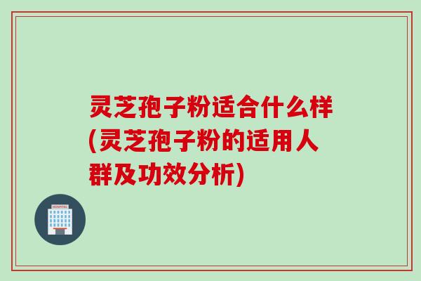 灵芝孢子粉适合什么样(灵芝孢子粉的适用人群及功效分析)