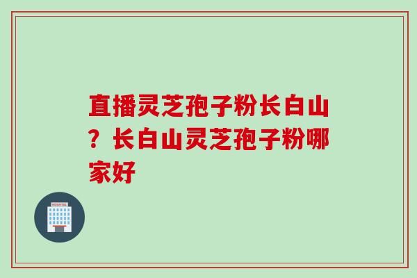 直播灵芝孢子粉长白山？长白山灵芝孢子粉哪家好