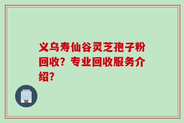 义乌寿仙谷灵芝孢子粉回收？专业回收服务介绍？