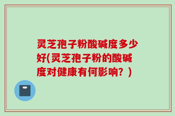 灵芝孢子粉酸碱度多少好(灵芝孢子粉的酸碱度对健康有何影响？)