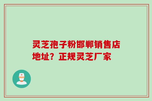 灵芝孢子粉邯郸销售店地址？正规灵芝厂家