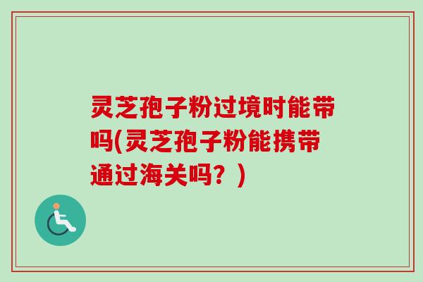 灵芝孢子粉过境时能带吗(灵芝孢子粉能携带通过海关吗？)