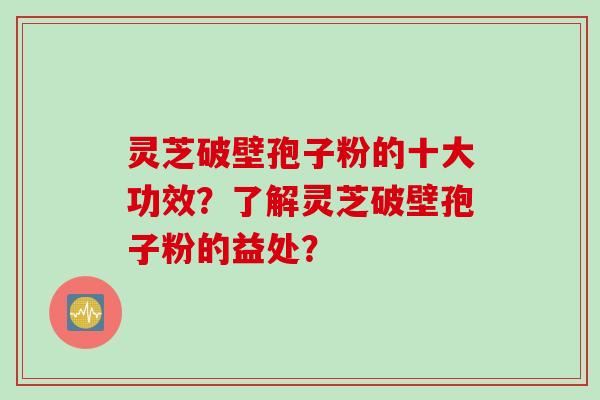 灵芝破壁孢子粉的十大功效？了解灵芝破壁孢子粉的益处？