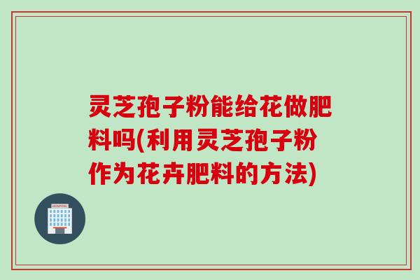 灵芝孢子粉能给花做肥料吗(利用灵芝孢子粉作为花卉肥料的方法)