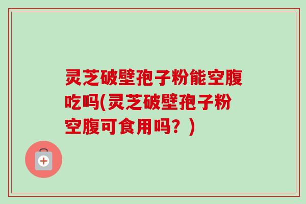 灵芝破壁孢子粉能空腹吃吗(灵芝破壁孢子粉空腹可食用吗？)
