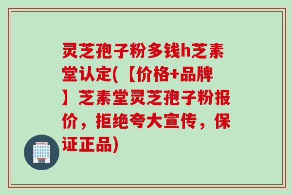 灵芝孢子粉多钱h芝素堂认定(【价格+品牌】芝素堂灵芝孢子粉报价，拒绝夸大宣传，保证正品)