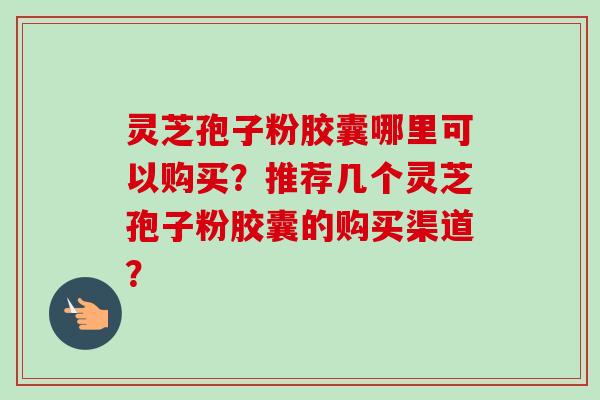 灵芝孢子粉胶囊哪里可以购买？推荐几个灵芝孢子粉胶囊的购买渠道？
