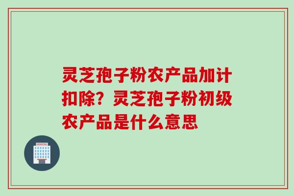 灵芝孢子粉农产品加计扣除？灵芝孢子粉初级农产品是什么意思