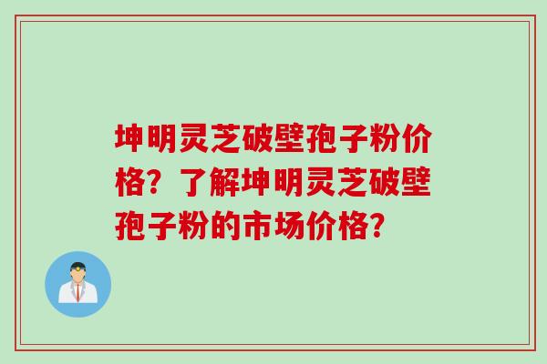 坤明灵芝破壁孢子粉价格？了解坤明灵芝破壁孢子粉的市场价格？
