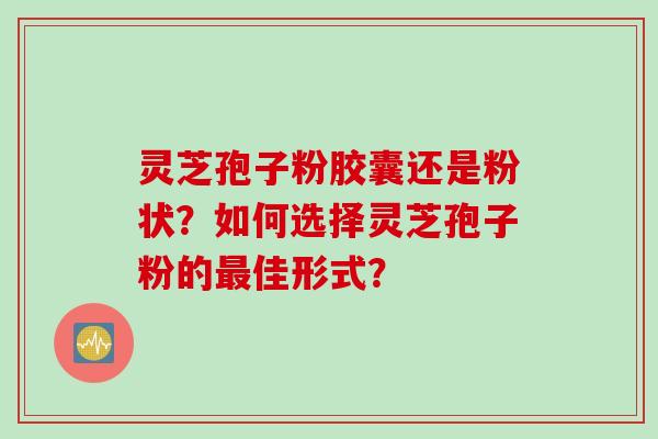 灵芝孢子粉胶囊还是粉状？如何选择灵芝孢子粉的最佳形式？