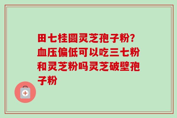 田七桂圆灵芝孢子粉？血压偏低可以吃三七粉和灵芝粉吗灵芝破壁孢子粉