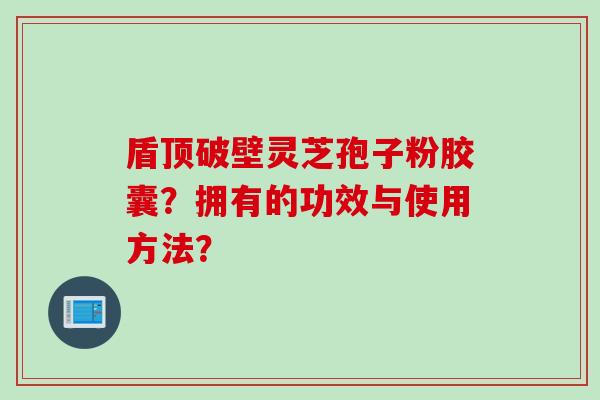 盾顶破壁灵芝孢子粉胶囊？拥有的功效与使用方法？