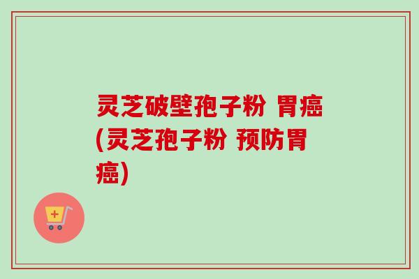 灵芝破壁孢子粉 胃癌(灵芝孢子粉 预防胃癌)