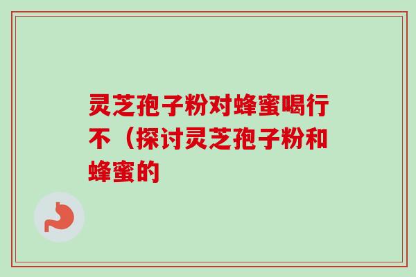 灵芝孢子粉对蜂蜜喝行不（探讨灵芝孢子粉和蜂蜜的