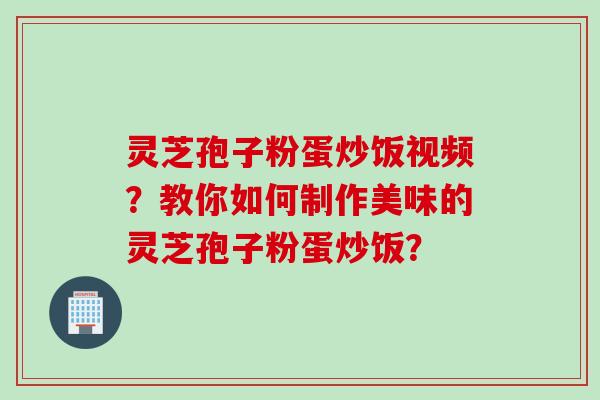 灵芝孢子粉蛋炒饭视频？教你如何制作美味的灵芝孢子粉蛋炒饭？