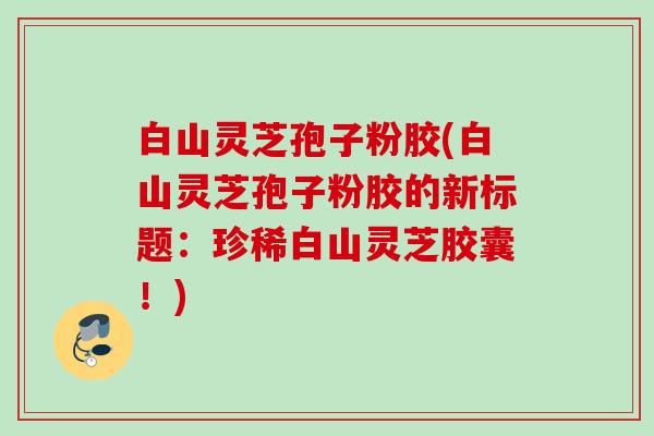 白山灵芝孢子粉胶(白山灵芝孢子粉胶的新标题：珍稀白山灵芝胶囊！)