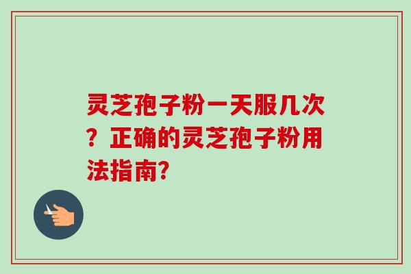 灵芝孢子粉一天服几次？正确的灵芝孢子粉用法指南？