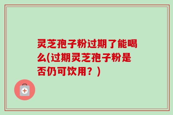 灵芝孢子粉过期了能喝么(过期灵芝孢子粉是否仍可饮用?) 灵芝孢子粉过期了能喝么(过期灵芝孢子粉是否仍可饮用?)