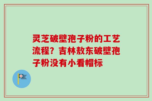 灵芝破壁孢子粉的工艺流程？吉林敖东破壁孢子粉没有小看帽标