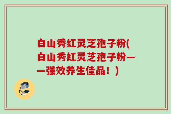 白山秀红灵芝孢子粉(白山秀红灵芝孢子粉——强效养生佳品！)