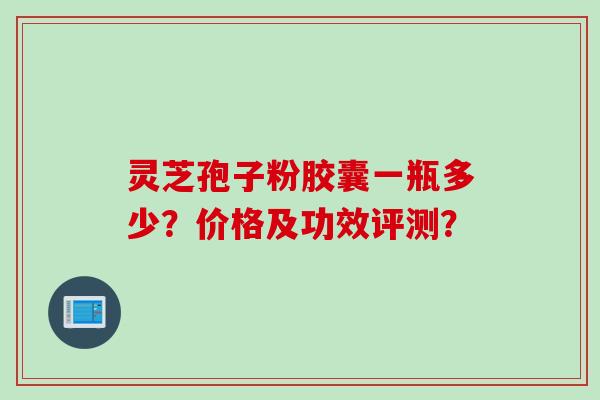 灵芝孢子粉胶囊一瓶多少?价格及功效评测? 灵芝孢子粉胶囊一瓶多少?价格及功效评测?