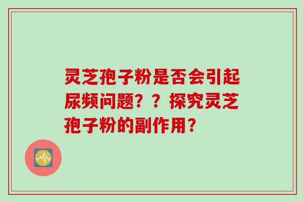 灵芝孢子粉是否会引起尿频问题？？探究灵芝孢子粉的副作用？