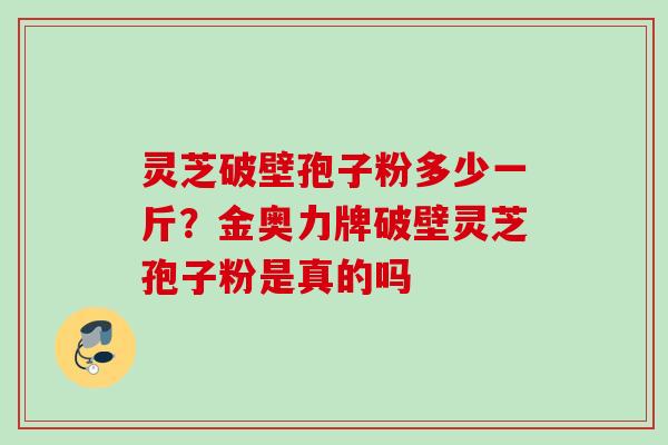灵芝破壁孢子粉多少一斤？金奥力牌破壁灵芝孢子粉是真的吗