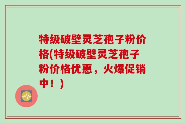 特级破壁灵芝孢子粉价格(特级破壁灵芝孢子粉价格优惠，火爆促销中！)