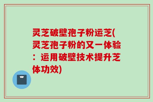 灵芝破壁孢子粉运芝(灵芝孢子粉的又一体验：运用破壁技术提升芝体功效)