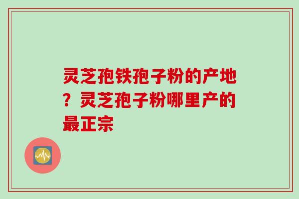 灵芝孢铁孢子粉的产地？灵芝孢子粉哪里产的最正宗
