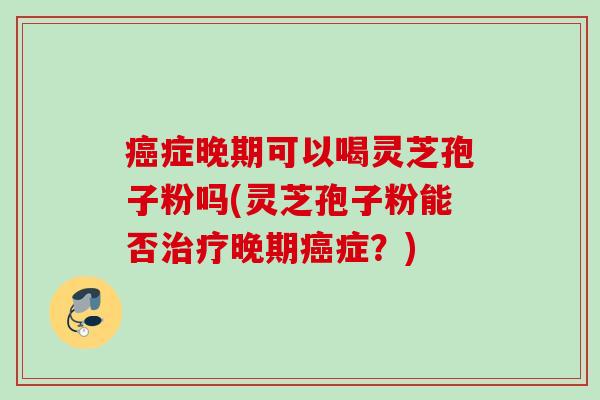 癌症晚期可以喝灵芝孢子粉吗(灵芝孢子粉能否治疗晚期癌症？)