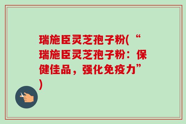 瑞施臣灵芝孢子粉(“瑞施臣灵芝孢子粉：保健佳品，强化免疫力”)