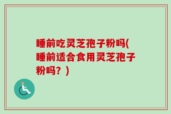 睡前吃灵芝孢子粉吗(睡前适合食用灵芝孢子粉吗？)