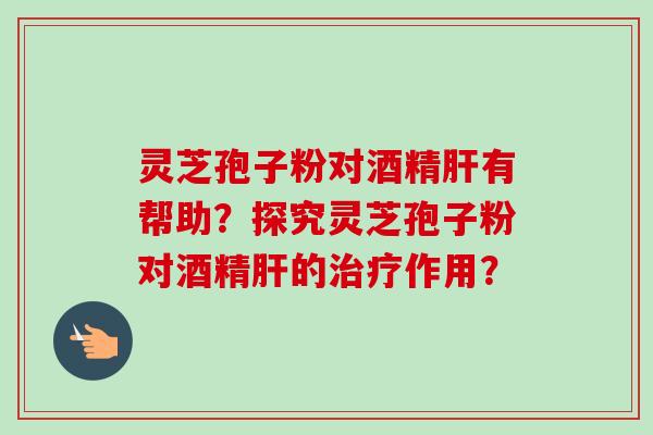 灵芝孢子粉对酒精肝有帮助？探究灵芝孢子粉对酒精肝的治疗作用？