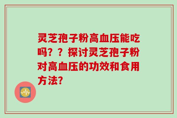 灵芝孢子粉高血压能吃吗？？探讨灵芝孢子粉对高血压的功效和食用方法？