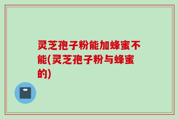 灵芝孢子粉能加蜂蜜不能(灵芝孢子粉与蜂蜜的)