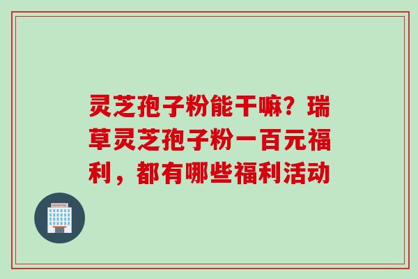 灵芝孢子粉能干嘛？瑞草灵芝孢子粉一百元福利，都有哪些福利活动