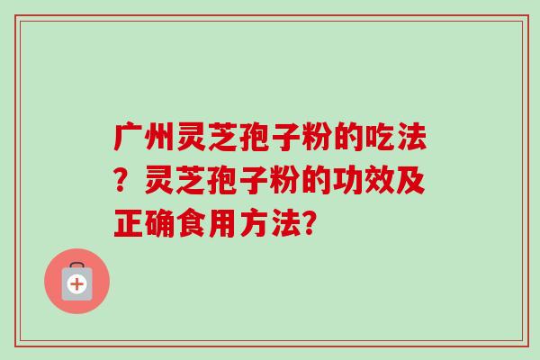 广州灵芝孢子粉的吃法？灵芝孢子粉的功效及正确食用方法？