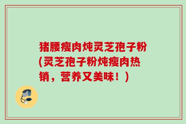 猪腰瘦肉炖灵芝孢子粉(灵芝孢子粉炖瘦肉热销，营养又美味！)